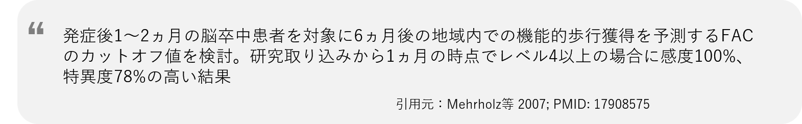 発症後1〜2ヵ月の脳卒中患者を対象に6ヵ月後の地域内での機能的歩行獲得を予測するFACのカットオフ値を検討。研究取り込みから1ヵ月の時点でレベル4以上の場合に感度100%、特異度78%の高い結果
